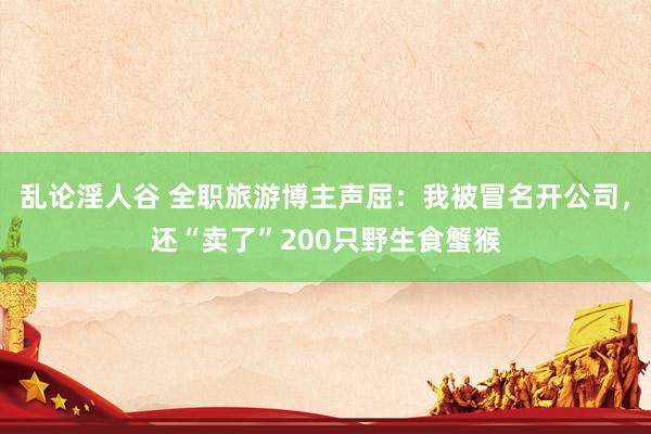 乱论淫人谷 全职旅游博主声屈：我被冒名开公司，还“卖了”200只野生食蟹猴