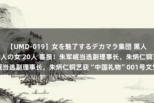 【UMD-019】女を魅了するデカマラ集団 黒人ナンパ エロくてイイ大人の女 20人 喜报！朱军岷当选副理事长，朱炳仁铜艺获“中国礼物”001号文凭