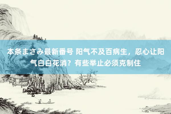 本条まさみ最新番号 阳气不及百病生，忍心让阳气白白花消？有些举止必须克制住