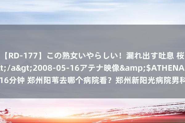 【RD-177】この熟女いやらしい！漏れ出す吐息 桜色に染まる肌</a>2008-05-16アテナ映像&$ATHENA116分钟 郑州阳苇去哪个病院看？郑州新阳光病院男科：前哨腺炎会导致硬不起来吗？