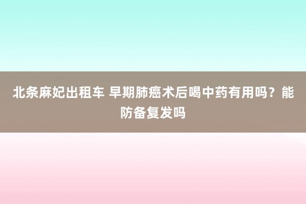 北条麻妃出租车 早期肺癌术后喝中药有用吗？能防备复发吗