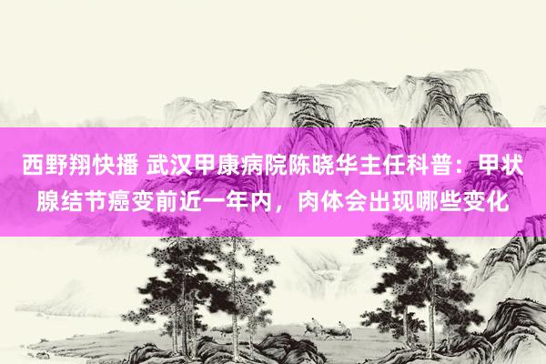 西野翔快播 武汉甲康病院陈晓华主任科普：甲状腺结节癌变前近一年内，肉体会出现哪些变化