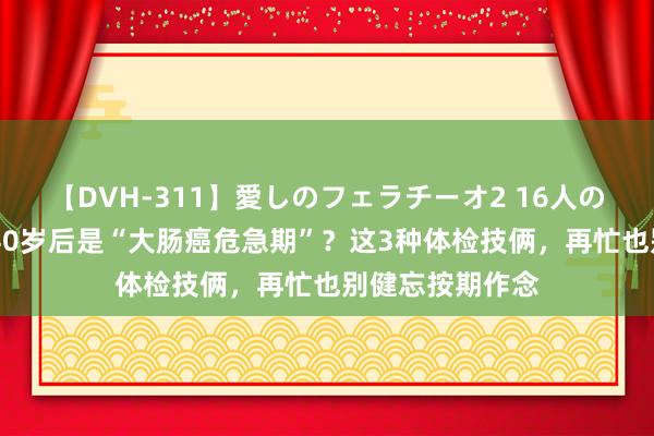 【DVH-311】愛しのフェラチーオ2 16人のザーメン中毒 40岁后是“大肠癌危急期”？这3种体检技俩，再忙也别健忘按期作念