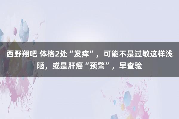 西野翔吧 体格2处“发痒”，可能不是过敏这样浅陋，或是肝癌“预警”，早查验