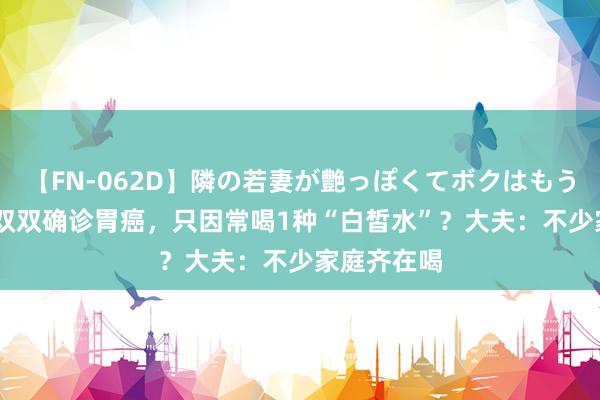 【FN-062D】隣の若妻が艶っぽくてボクはもう… 5 妻子双双确诊胃癌，只因常喝1种“白皙水”？大夫：不少家庭齐在喝