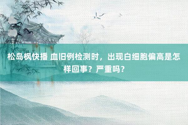 松岛枫快播 血旧例检测时，出现白细胞偏高是怎样回事？严重吗？