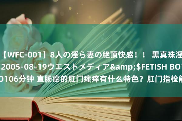 【WFC-001】8人の淫ら妻の絶頂快感！！ 黒真珠淫華帳</a>2005-08-19ウエストメディア&$FETISH BO106分钟 直肠癌的肛门瘙痒有什么特色？肛门指检能遗弃直肠癌吗？一文辨清