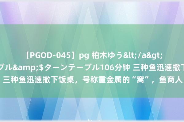 【PGOD-045】pg 柏木ゆう</a>2011-09-25ターンテーブル&$ターンテーブル106分钟 三种鱼迅速撤下饭桌，号称重金属的“窝”，鱼商人：知谈越少越好