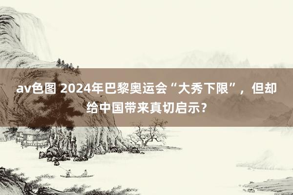 av色图 2024年巴黎奥运会“大秀下限”，但却给中国带来真切启示？