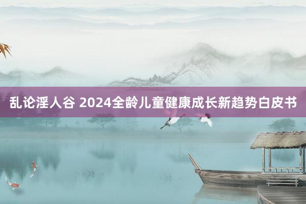 乱论淫人谷 2024全龄儿童健康成长新趋势白皮书