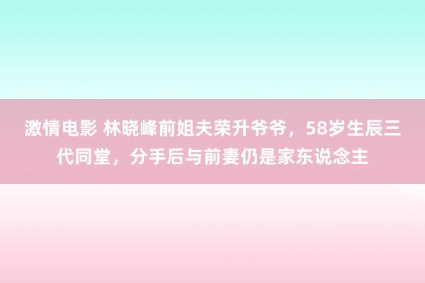 激情电影 林晓峰前姐夫荣升爷爷，58岁生辰三代同堂，分手后与前妻仍是家东说念主