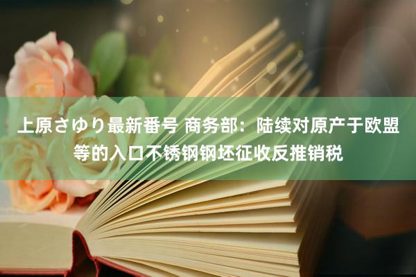 上原さゆり最新番号 商务部：陆续对原产于欧盟等的入口不锈钢钢坯征收反推销税