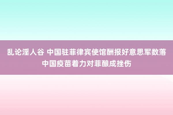 乱论淫人谷 中国驻菲律宾使馆酬报好意思军数落中国疫苗着力对菲酿成挫伤