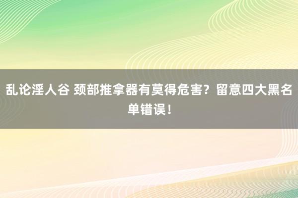 乱论淫人谷 颈部推拿器有莫得危害？留意四大黑名单错误！