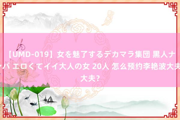 【UMD-019】女を魅了するデカマラ集団 黒人ナンパ エロくてイイ大人の女 20人 怎么预约李艳波大夫？