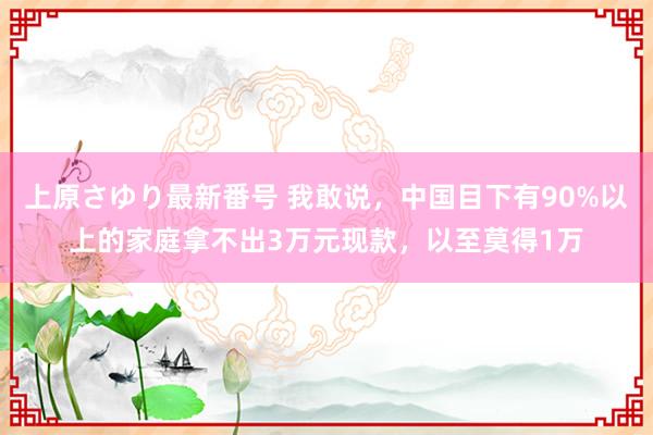 上原さゆり最新番号 我敢说，中国目下有90%以上的家庭拿不出3万元现款，以至莫得1万