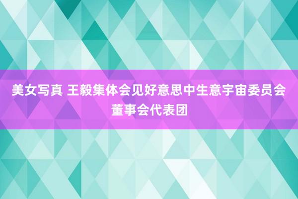 美女写真 王毅集体会见好意思中生意宇宙委员会董事会代表团