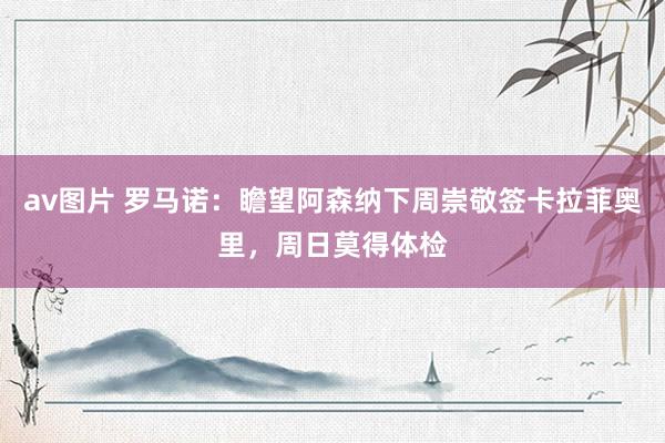 av图片 罗马诺：瞻望阿森纳下周崇敬签卡拉菲奥里，周日莫得体检