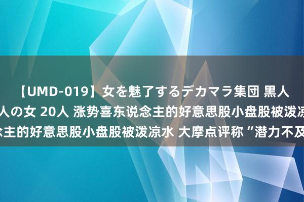 【UMD-019】女を魅了するデカマラ集団 黒人ナンパ エロくてイイ大人の女 20人 涨势喜东说念主的好意思股小盘股被泼凉水 大摩点评称“潜力不及”