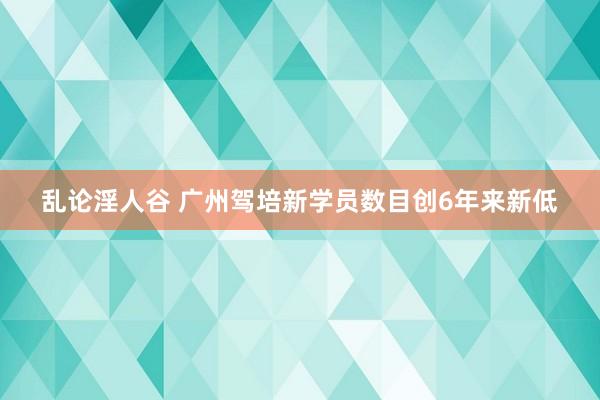 乱论淫人谷 广州驾培新学员数目创6年来新低