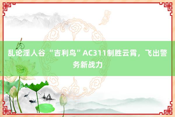 乱论淫人谷 “吉利鸟”AC311制胜云霄，飞出警务新战力