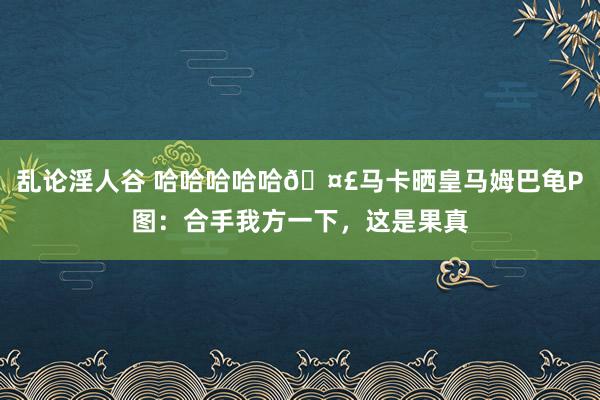 乱论淫人谷 哈哈哈哈哈?马卡晒皇马姆巴龟P图：合手我方一下，<a href=