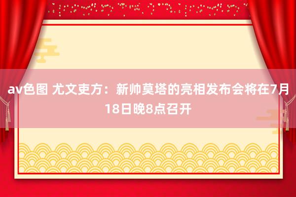 av色图 尤文吏方：新帅莫塔的亮相发布会将在7月18日晚8点召开