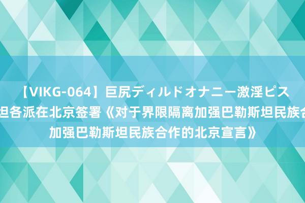 【VIKG-064】巨尻ディルドオナニー激淫ピストン DX 巴勒斯坦各派在北京签署《对于界限隔离加强巴勒斯坦民族合作的北京宣言》