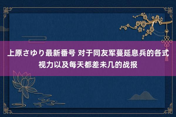 上原さゆり最新番号 对于同友军蔓延息兵的各式视力以及每天都差未几的战报