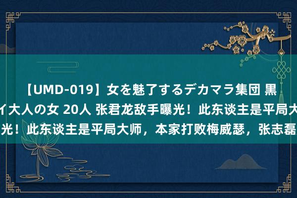 【UMD-019】女を魅了するデカマラ集団 黒人ナンパ エロくてイイ大人の女 20人 张君龙敌手曝光！此东谈主是平局大师，本家打败梅威瑟，张志磊压力大