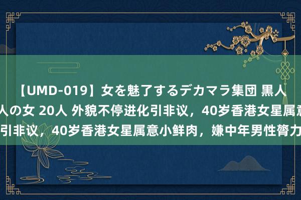 【UMD-019】女を魅了するデカマラ集団 黒人ナンパ エロくてイイ大人の女 20人 外貌不停进化引非议，40岁香港女星属意小鲜肉，嫌中年男性膂力差