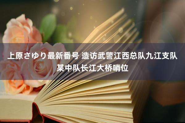 上原さゆり最新番号 造访武警江西总队九江支队某中队长江大桥哨位