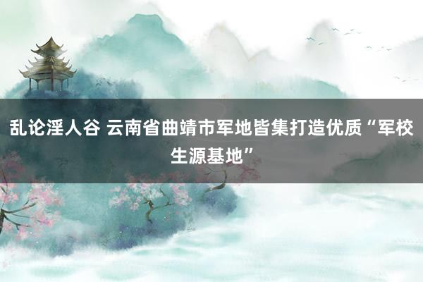 乱论淫人谷 云南省曲靖市军地皆集打造优质“军校生源基地”