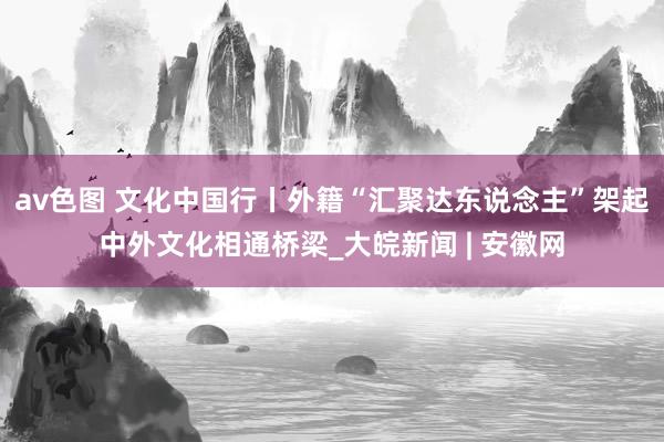 av色图 文化中国行丨外籍“汇聚达东说念主”架起中外文化相通桥梁_大皖新闻 | 安徽网