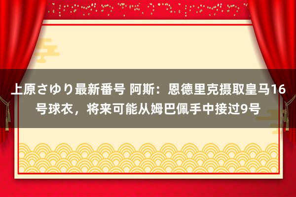 上原さゆり最新番号 阿斯：恩德里克摄取皇马16号球衣，将来可能从姆巴佩手中接过9号