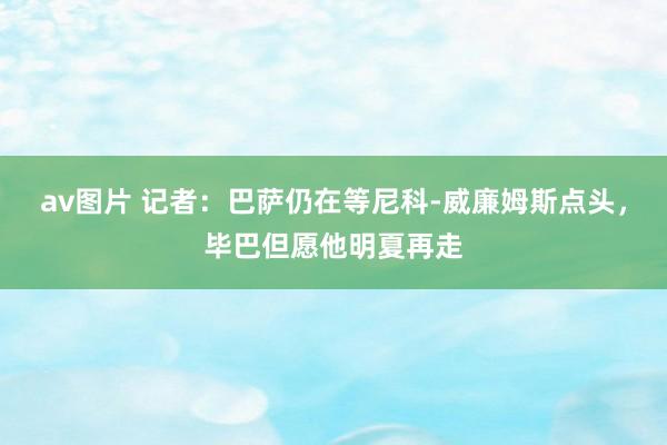 av图片 记者：巴萨仍在等尼科-威廉姆斯点头，毕巴但愿他明夏再走