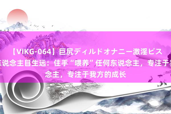 【VIKG-064】巨尻ディルドオナニー激淫ピストン DX 东说念主目生远：住手“喂养”任何东说念主，专注于我方的成长