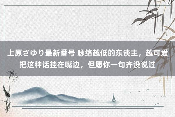 上原さゆり最新番号 脉络越低的东谈主，越可爱把这种话挂在嘴边，但愿你一句齐没说过