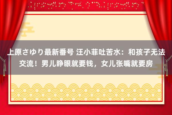 上原さゆり最新番号 汪小菲吐苦水：和孩子无法交流！男儿睁眼就要钱，女儿张嘴就要房