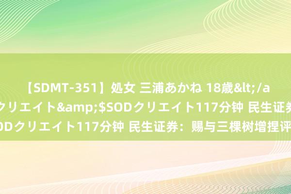 【SDMT-351】処女 三浦あかね 18歳</a>2011-02-05SODクリエイト&$SODクリエイト117分钟 民生证券：赐与三棵树增捏评级