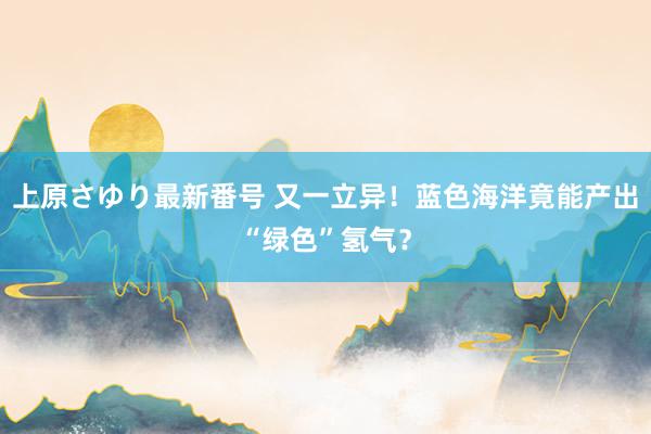 上原さゆり最新番号 又一立异！蓝色海洋竟能产出“绿色”氢气？