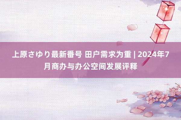 上原さゆり最新番号 田户需求为重 | 2024年7月商办与办公空间发展评释