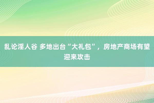 乱论淫人谷 多地出台“大礼包”，房地产商场有望迎来攻击