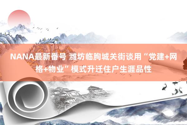 NANA最新番号 潍坊临朐城关街谈用“党建+网格+物业”模式升迁住户生涯品性