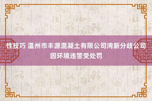 性技巧 温州市丰源混凝土有限公司湾新分歧公司因环境违警受处罚