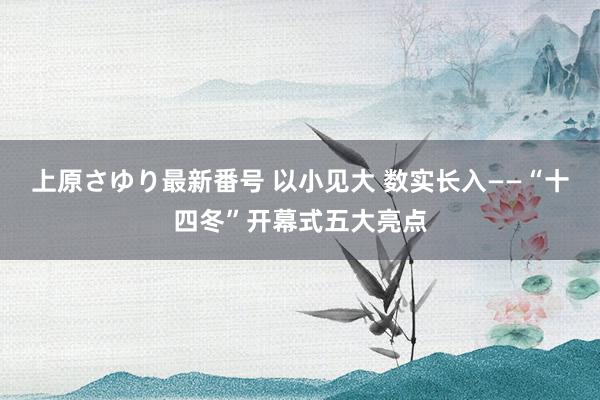 上原さゆり最新番号 以小见大 数实长入——“十四冬”开幕式五大亮点