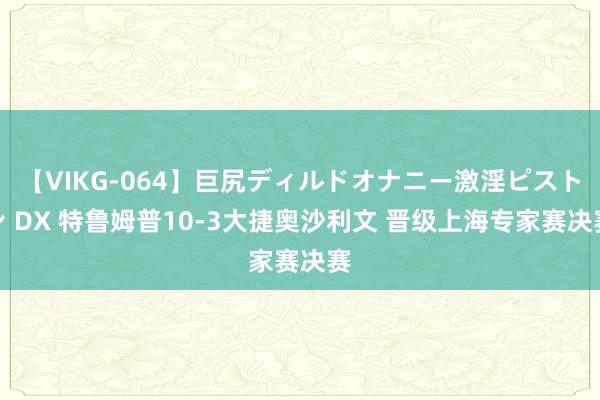 【VIKG-064】巨尻ディルドオナニー激淫ピストン DX 特鲁姆普10-3大捷奥沙利文 晋级上海专家赛决赛