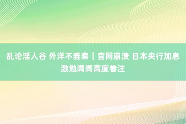 乱论淫人谷 外洋不雅察｜官网崩溃 日本央行加息激勉阛阓高度眷注