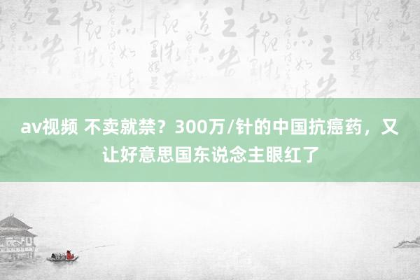 av视频 不卖就禁？300万/针的中国抗癌药，又让好意思国东说念主眼红了