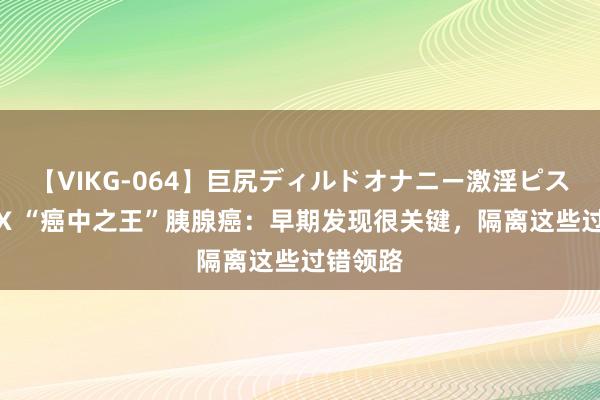 【VIKG-064】巨尻ディルドオナニー激淫ピストン DX “癌中之王”胰腺癌：早期发现很关键，隔离这些过错领路